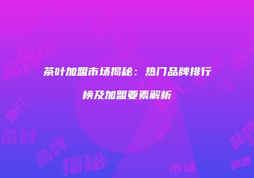 茶叶加盟市场揭秘：热门品牌排行榜及加盟要素解析