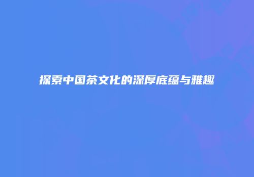 探索中国茶文化的深厚底蕴与雅趣
