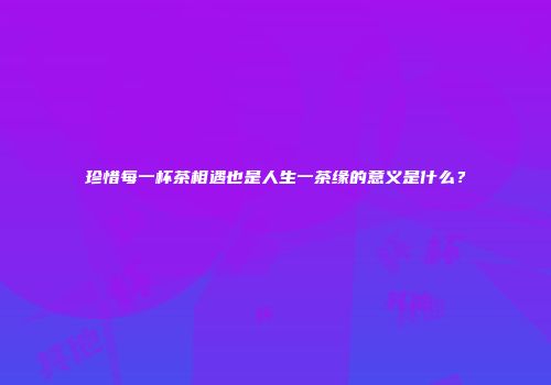 珍惜每一杯茶相遇也是人生一茶缘的意义是什么？