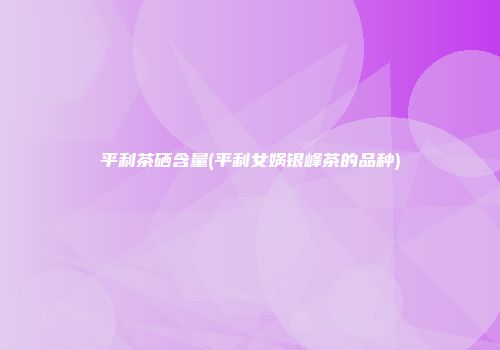 平利茶硒含量(平利女娲银峰茶的品种)