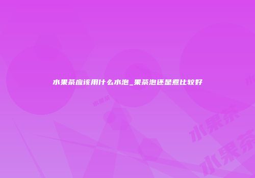 水果茶应该用什么水泡_果茶泡还是煮比较好