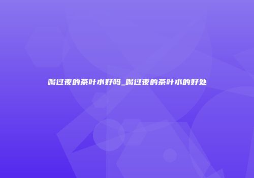 喝过夜的茶叶水好吗_喝过夜的茶叶水的好处