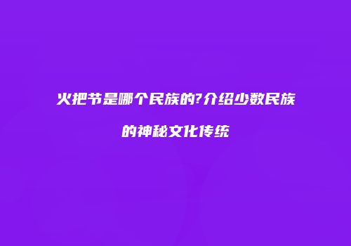 火把节是哪个民族的?介绍少数民族的神秘文化传统