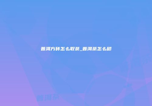 普洱方砖怎么取茶_普洱茶怎么砌