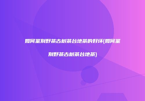 如何鉴别野茶古树茶台地茶的好坏(如何鉴别野茶古树茶台地茶)