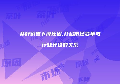 茶叶销售下降原因,介绍市场变革与行业升级的关系