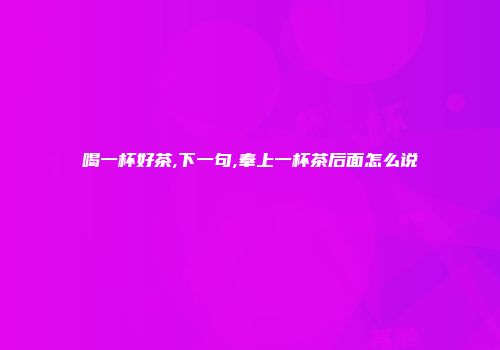 喝一杯好茶,下一句,奉上一杯茶后面怎么说