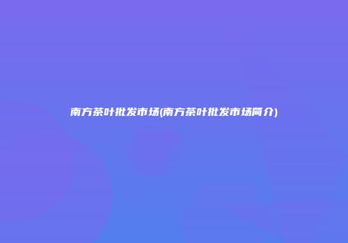 南方茶叶批发市场(南方茶叶批发市场简介)