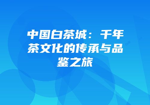 中国白茶城：千年茶文化的传承与品鉴之旅