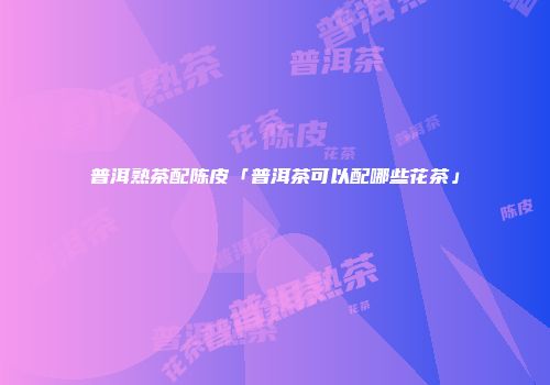 普洱熟茶配陈皮「普洱茶可以配哪些花茶」