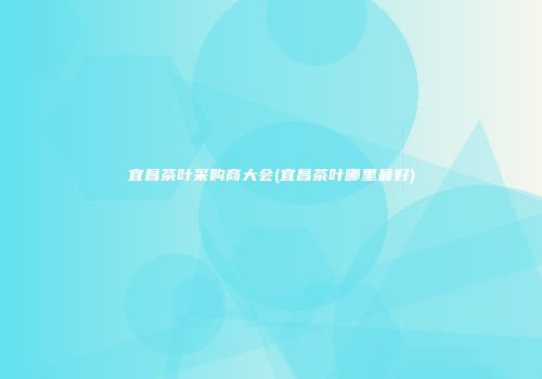 宜昌茶叶采购商大会(宜昌茶叶哪里最好)