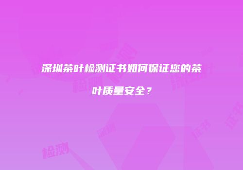 深圳茶叶检测证书如何保证您的茶叶质量安全？