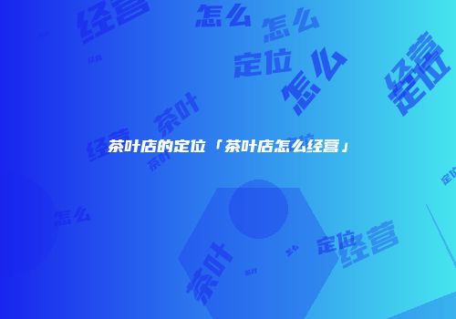 茶叶店的定位「茶叶店怎么经营」