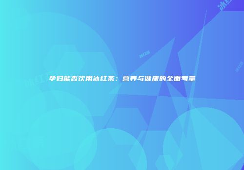 孕妇能否饮用冰红茶：营养与健康的全面考量
