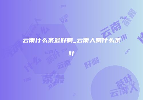 云南什么茶最好喝_云南人喝什么茶叶