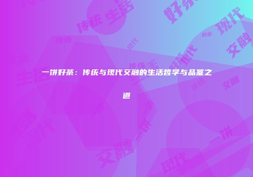 一饼好茶：传统与现代交融的生活哲学与品鉴之道