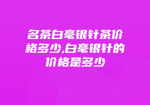 名茶白毫银针茶价格多少,白毫银针的价格是多少