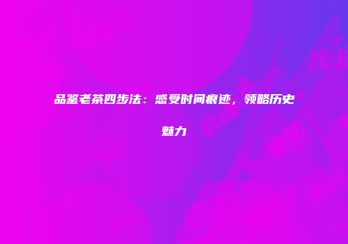 品鉴老茶四步法：感受时间痕迹，领略历史魅力