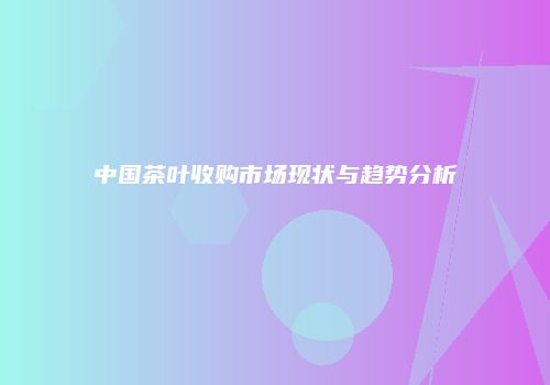 中国茶叶收购市场现状与趋势分析