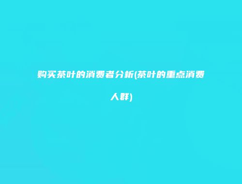 购买茶叶的消费者分析(茶叶的重点消费人群)