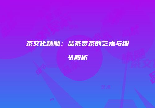 茶文化精髓：品茶赏茶的艺术与细节解析