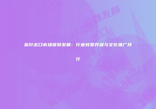 茶叶出口市场蓬勃发展：行业转型升级与文化推广并行