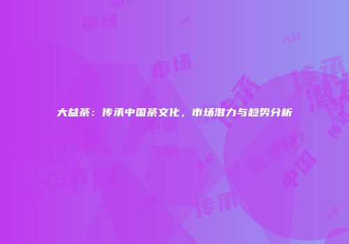 大益茶：传承中国茶文化，市场潜力与趋势分析