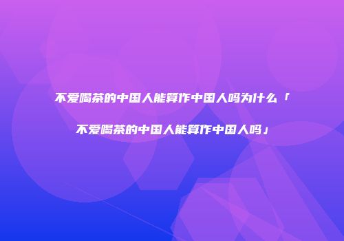 不爱喝茶的中国人能算作中国人吗为什么「不爱喝茶的中国人能算作中国人吗」