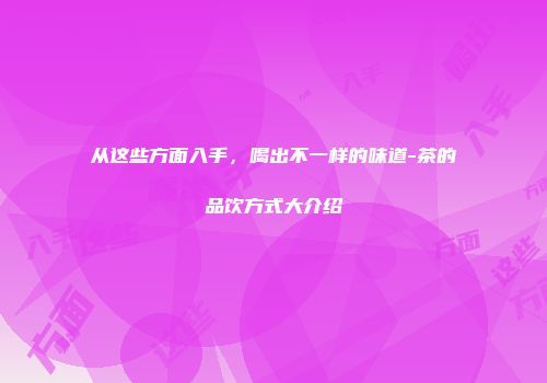从这些方面入手，喝出不一样的味道-茶的品饮方式大介绍