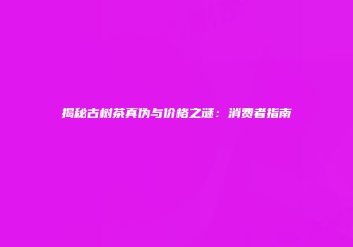 揭秘古树茶真伪与价格之谜：消费者指南