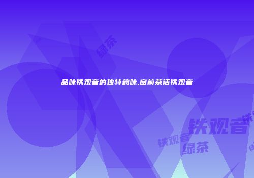 品味铁观音的独特韵味,窗前茶话铁观音
