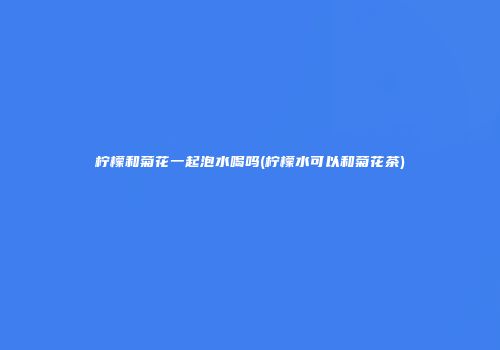 柠檬和菊花一起泡水喝吗(柠檬水可以和菊花茶)