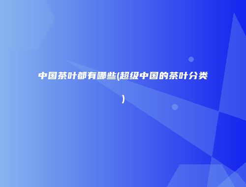 中国茶叶都有哪些(超级中国的茶叶分类)