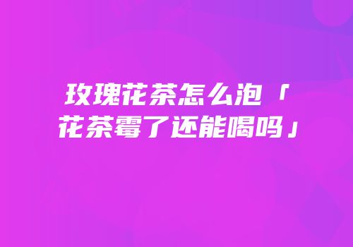 玫瑰花茶怎么泡「花茶霉了还能喝吗」