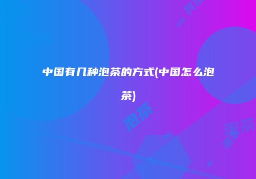 中国有几种泡茶的方式(中国怎么泡茶)