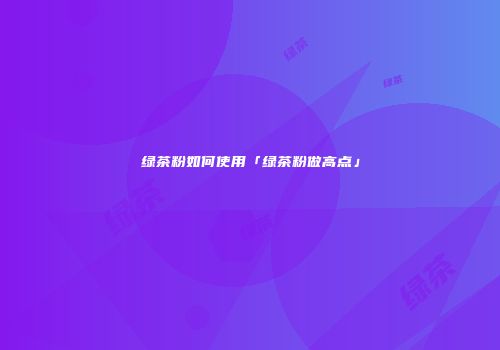 绿茶粉如何使用「绿茶粉做高点」