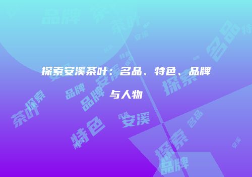 探索安溪茶叶：名品、特色、品牌与人物