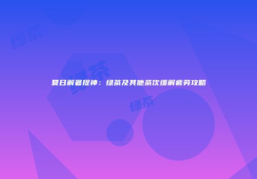 夏日解暑提神：绿茶及其他茶饮缓解疲劳攻略