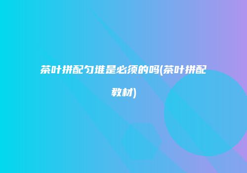 茶叶拼配匀堆是必须的吗(茶叶拼配教材)