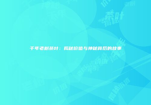 千年老树茶叶：揭秘价值与神秘背后的故事