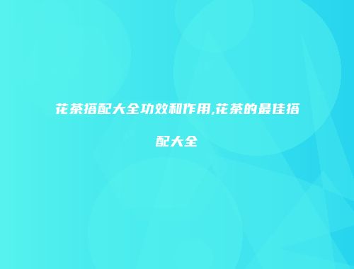 花茶搭配大全功效和作用,花茶的最佳搭配大全
