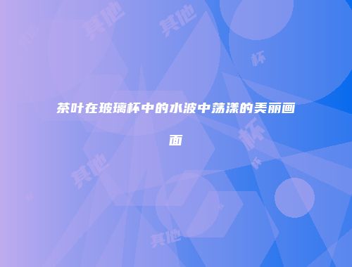 茶叶在玻璃杯中的水波中荡漾的美丽画面