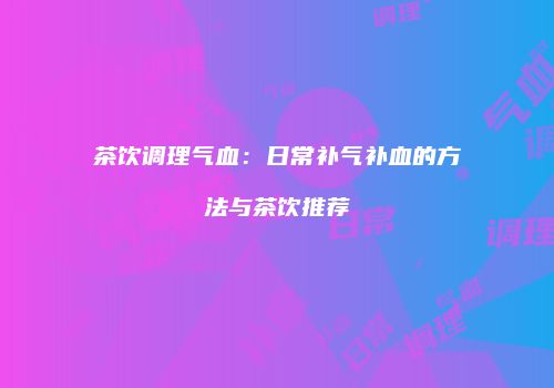 茶饮调理气血：日常补气补血的方法与茶饮推荐