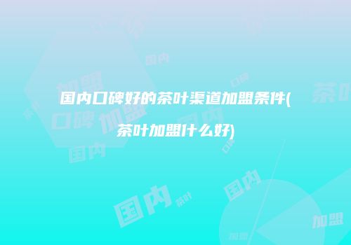 国内口碑好的茶叶渠道加盟条件(茶叶加盟什么好)