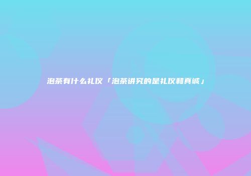 泡茶有什么礼仪「泡茶讲究的是礼仪和真诚」
