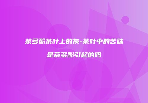 茶多酚茶叶上的灰-茶叶中的苦味是茶多酚引起的吗