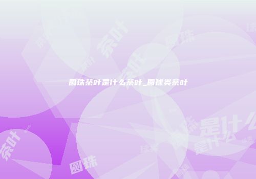 圆珠茶叶是什么茶叶_圆球类茶叶