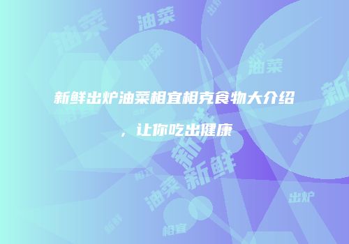 新鲜出炉油菜相宜相克食物大介绍，让你吃出健康