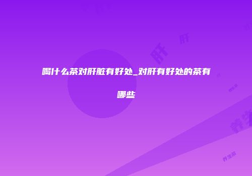 喝什么茶对肝脏有好处_对肝有好处的茶有哪些