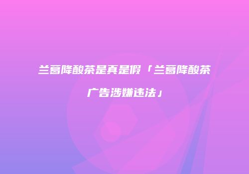 兰葛降酸茶是真是假「兰葛降酸茶广告涉嫌违法」